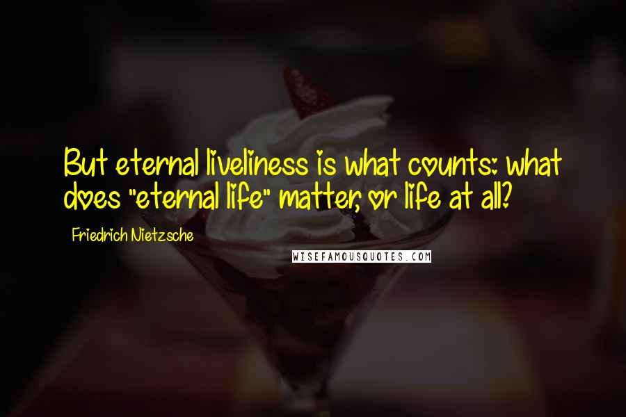 Friedrich Nietzsche Quotes: But eternal liveliness is what counts: what does "eternal life" matter, or life at all?