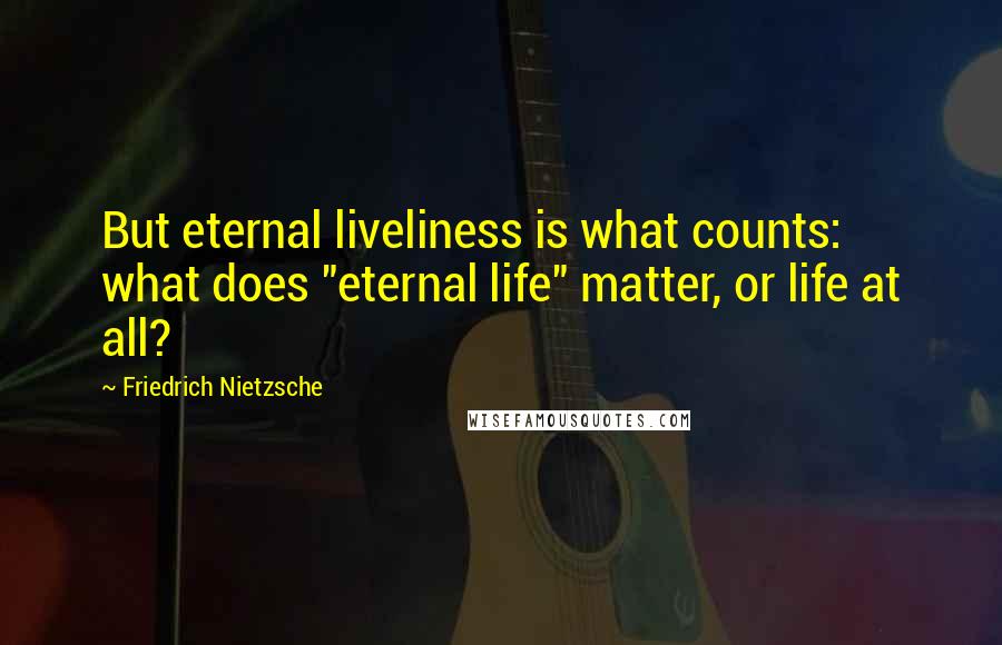 Friedrich Nietzsche Quotes: But eternal liveliness is what counts: what does "eternal life" matter, or life at all?