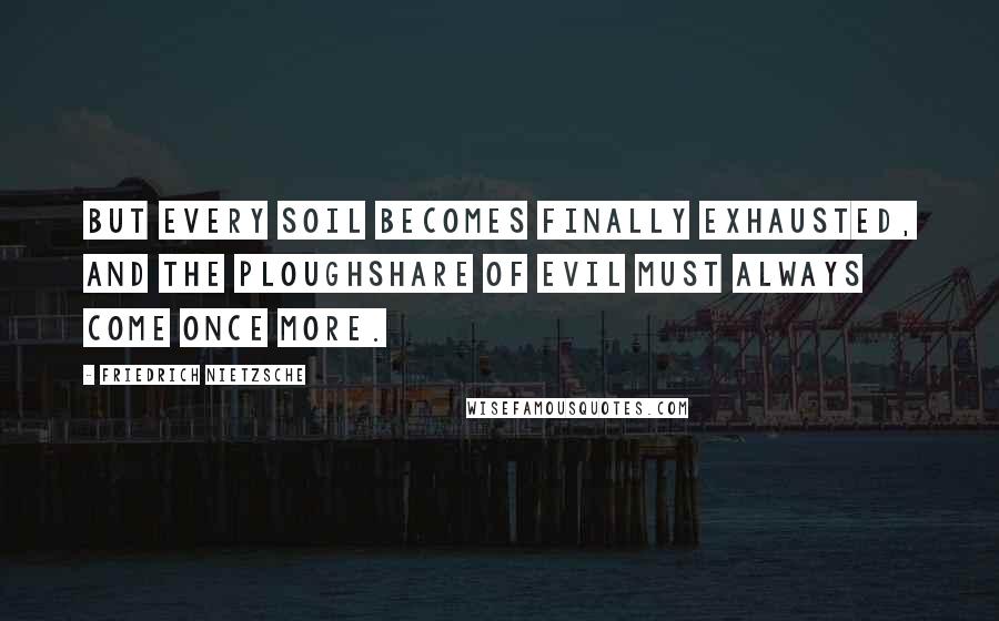 Friedrich Nietzsche Quotes: But every soil becomes finally exhausted, and the ploughshare of evil must always come once more.