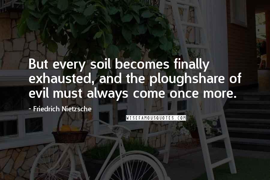 Friedrich Nietzsche Quotes: But every soil becomes finally exhausted, and the ploughshare of evil must always come once more.