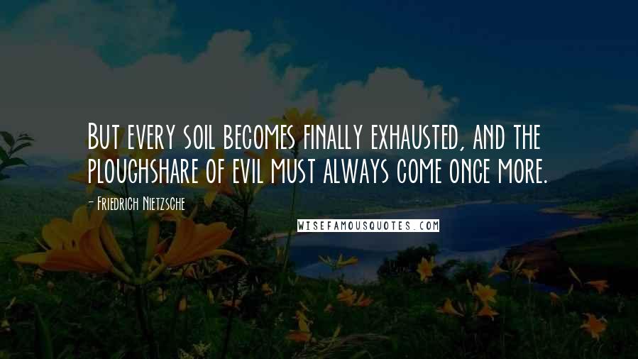 Friedrich Nietzsche Quotes: But every soil becomes finally exhausted, and the ploughshare of evil must always come once more.
