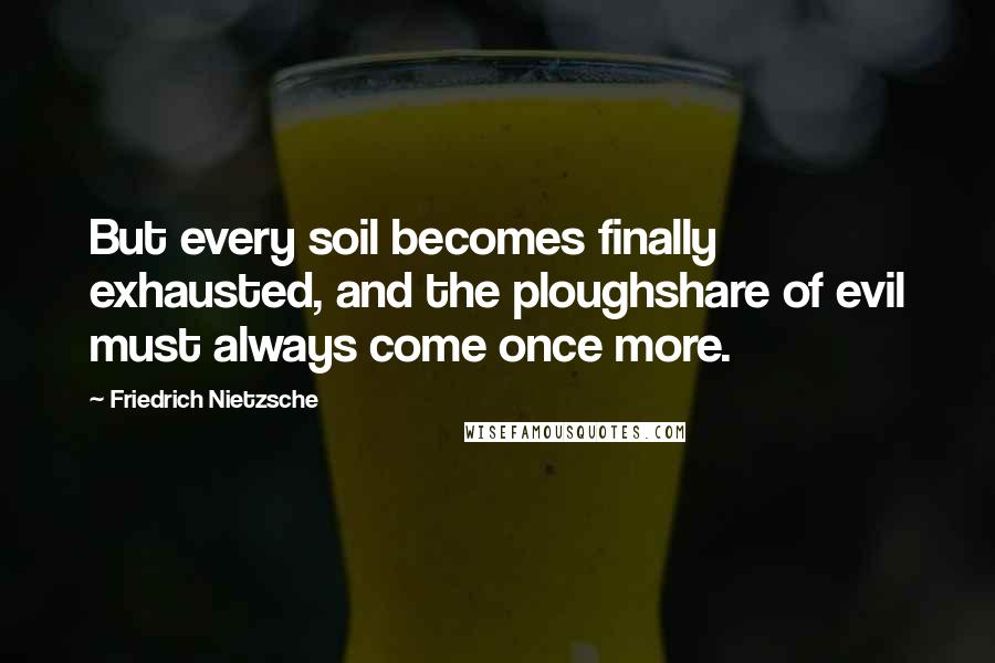 Friedrich Nietzsche Quotes: But every soil becomes finally exhausted, and the ploughshare of evil must always come once more.