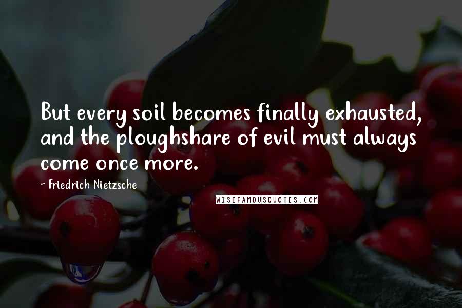 Friedrich Nietzsche Quotes: But every soil becomes finally exhausted, and the ploughshare of evil must always come once more.