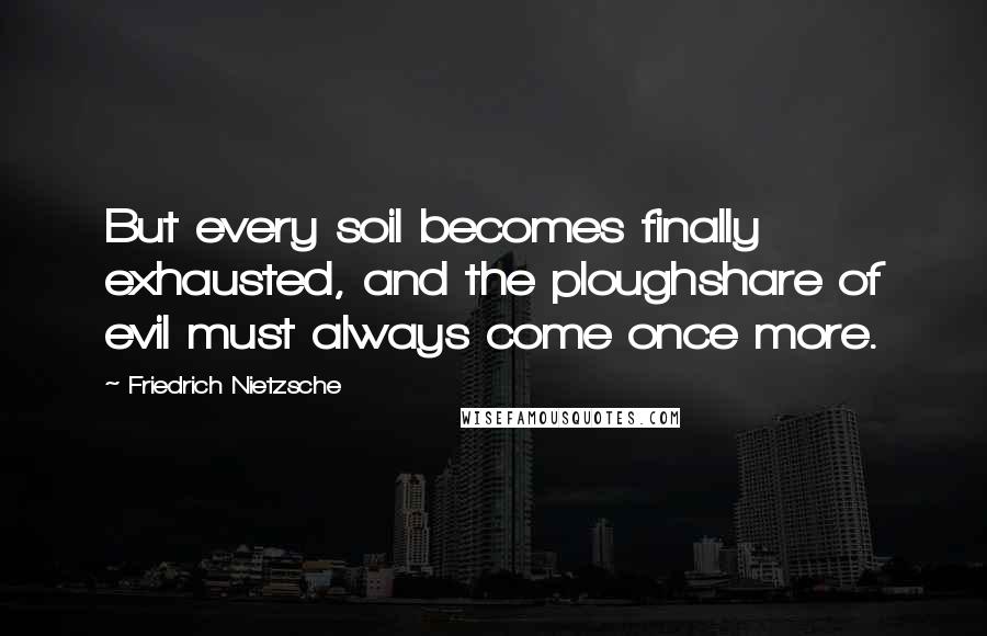 Friedrich Nietzsche Quotes: But every soil becomes finally exhausted, and the ploughshare of evil must always come once more.