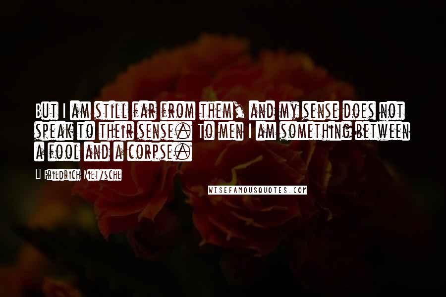Friedrich Nietzsche Quotes: But I am still far from them, and my sense does not speak to their sense. To men I am something between a fool and a corpse.