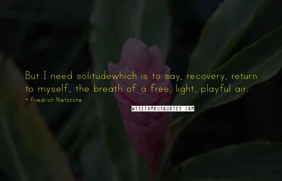 Friedrich Nietzsche Quotes: But I need solitudewhich is to say, recovery, return to myself, the breath of a free, light, playful air.