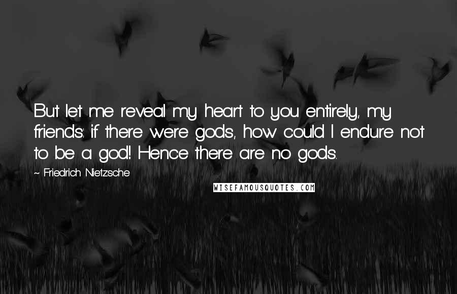 Friedrich Nietzsche Quotes: But let me reveal my heart to you entirely, my friends: if there were gods, how could I endure not to be a god! Hence there are no gods.