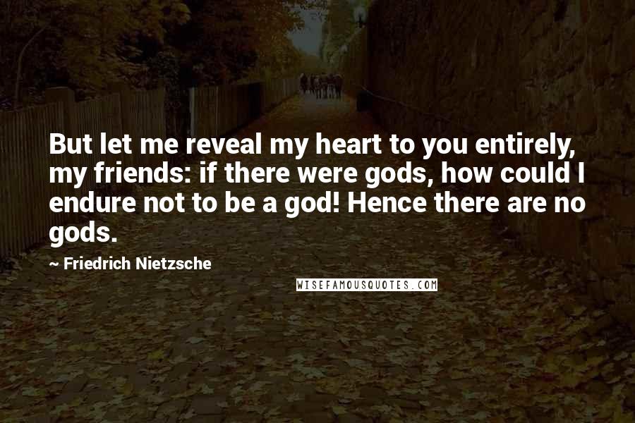 Friedrich Nietzsche Quotes: But let me reveal my heart to you entirely, my friends: if there were gods, how could I endure not to be a god! Hence there are no gods.