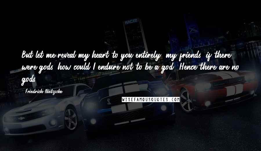 Friedrich Nietzsche Quotes: But let me reveal my heart to you entirely, my friends: if there were gods, how could I endure not to be a god! Hence there are no gods.