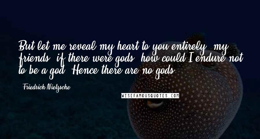 Friedrich Nietzsche Quotes: But let me reveal my heart to you entirely, my friends: if there were gods, how could I endure not to be a god! Hence there are no gods.
