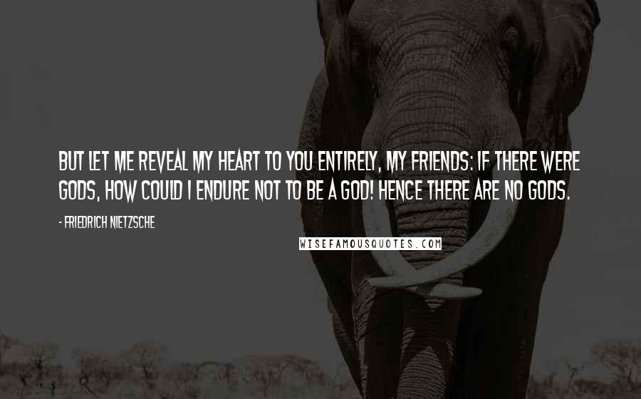 Friedrich Nietzsche Quotes: But let me reveal my heart to you entirely, my friends: if there were gods, how could I endure not to be a god! Hence there are no gods.