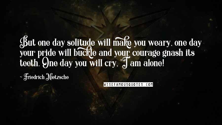 Friedrich Nietzsche Quotes: But one day solitude will make you weary, one day your pride will buckle and your courage gnash its teeth. One day you will cry, 'I am alone!