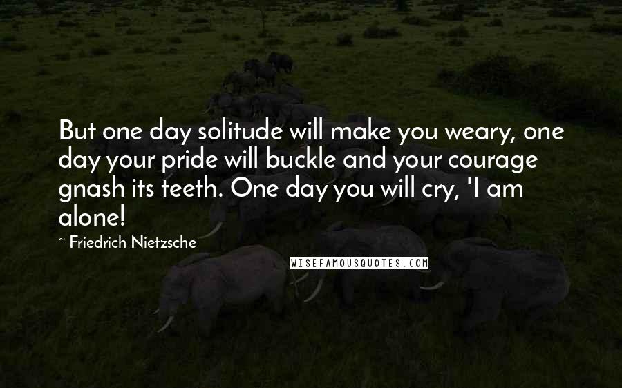 Friedrich Nietzsche Quotes: But one day solitude will make you weary, one day your pride will buckle and your courage gnash its teeth. One day you will cry, 'I am alone!