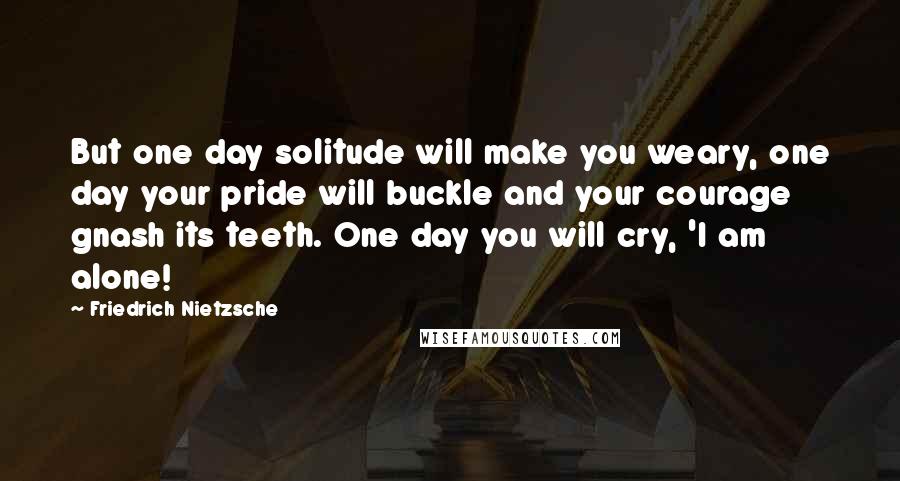 Friedrich Nietzsche Quotes: But one day solitude will make you weary, one day your pride will buckle and your courage gnash its teeth. One day you will cry, 'I am alone!