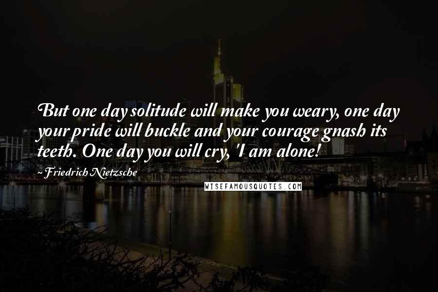 Friedrich Nietzsche Quotes: But one day solitude will make you weary, one day your pride will buckle and your courage gnash its teeth. One day you will cry, 'I am alone!