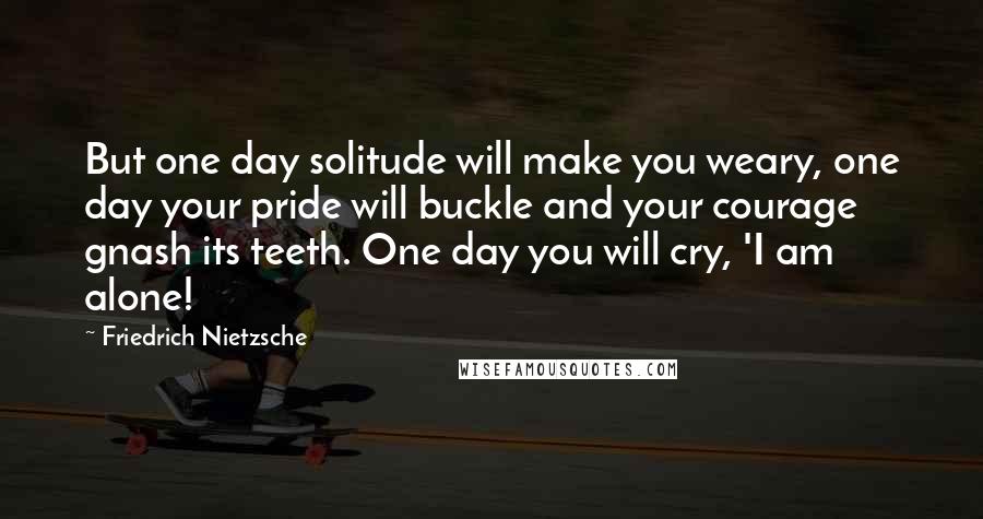 Friedrich Nietzsche Quotes: But one day solitude will make you weary, one day your pride will buckle and your courage gnash its teeth. One day you will cry, 'I am alone!