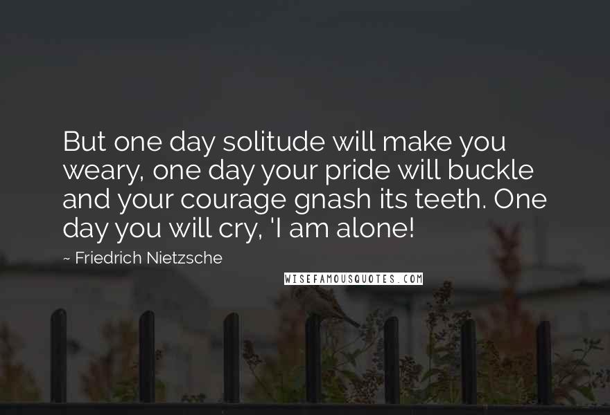 Friedrich Nietzsche Quotes: But one day solitude will make you weary, one day your pride will buckle and your courage gnash its teeth. One day you will cry, 'I am alone!