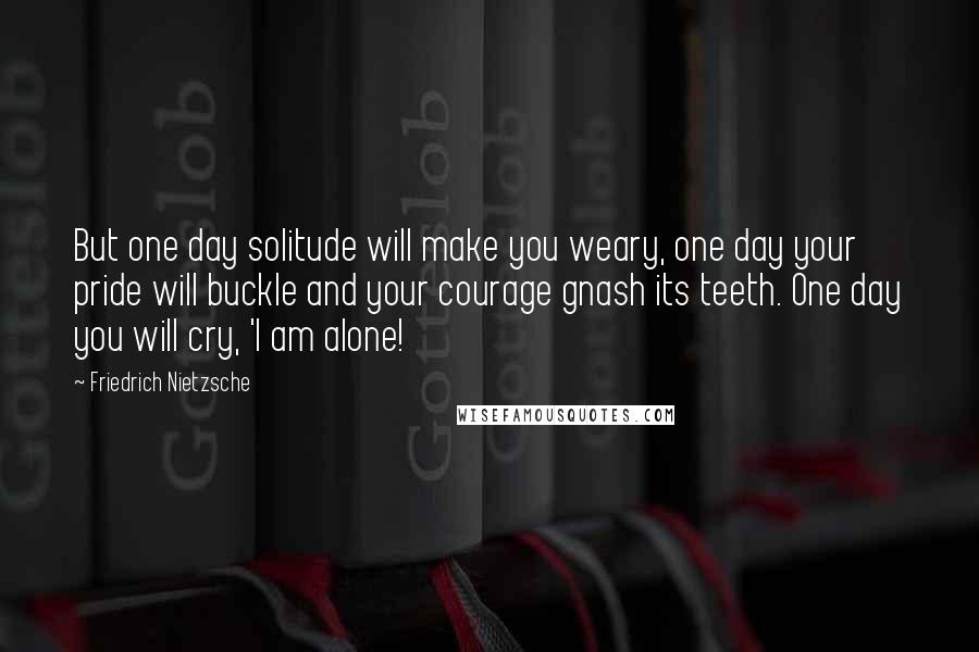 Friedrich Nietzsche Quotes: But one day solitude will make you weary, one day your pride will buckle and your courage gnash its teeth. One day you will cry, 'I am alone!