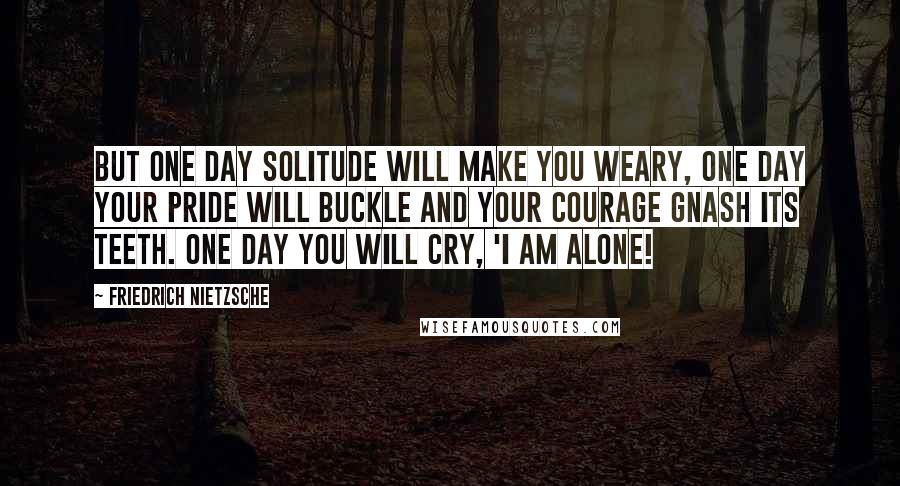 Friedrich Nietzsche Quotes: But one day solitude will make you weary, one day your pride will buckle and your courage gnash its teeth. One day you will cry, 'I am alone!