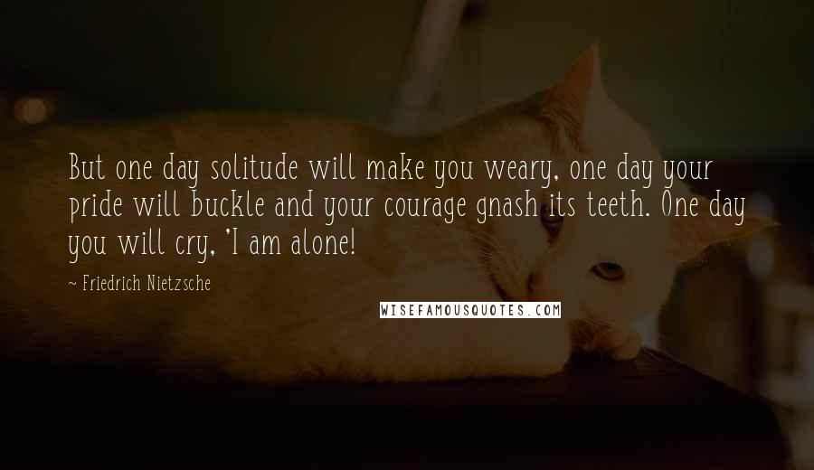 Friedrich Nietzsche Quotes: But one day solitude will make you weary, one day your pride will buckle and your courage gnash its teeth. One day you will cry, 'I am alone!