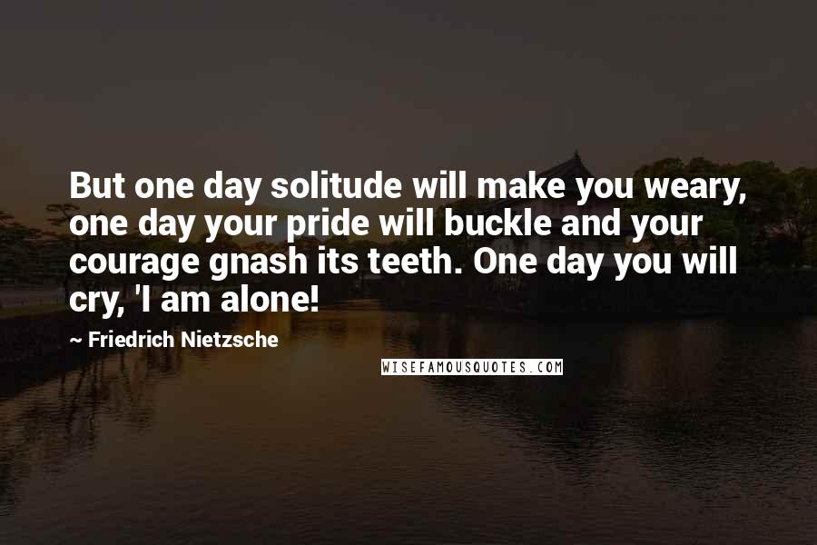 Friedrich Nietzsche Quotes: But one day solitude will make you weary, one day your pride will buckle and your courage gnash its teeth. One day you will cry, 'I am alone!