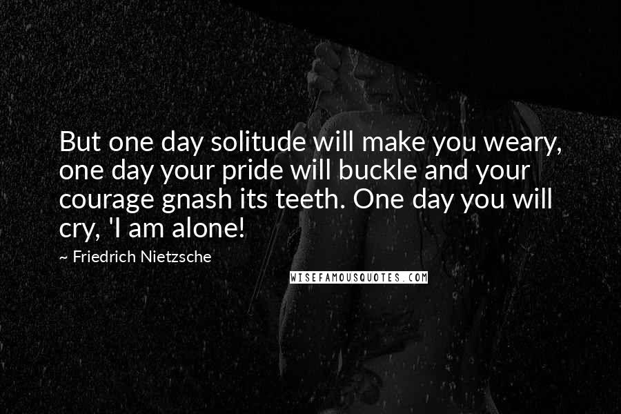 Friedrich Nietzsche Quotes: But one day solitude will make you weary, one day your pride will buckle and your courage gnash its teeth. One day you will cry, 'I am alone!