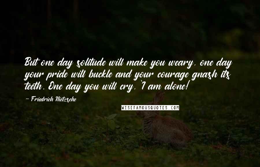 Friedrich Nietzsche Quotes: But one day solitude will make you weary, one day your pride will buckle and your courage gnash its teeth. One day you will cry, 'I am alone!