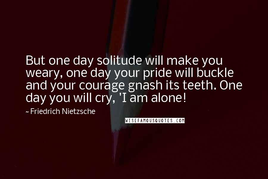 Friedrich Nietzsche Quotes: But one day solitude will make you weary, one day your pride will buckle and your courage gnash its teeth. One day you will cry, 'I am alone!