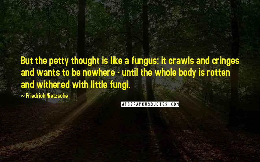 Friedrich Nietzsche Quotes: But the petty thought is like a fungus: it crawls and cringes and wants to be nowhere - until the whole body is rotten and withered with little fungi.