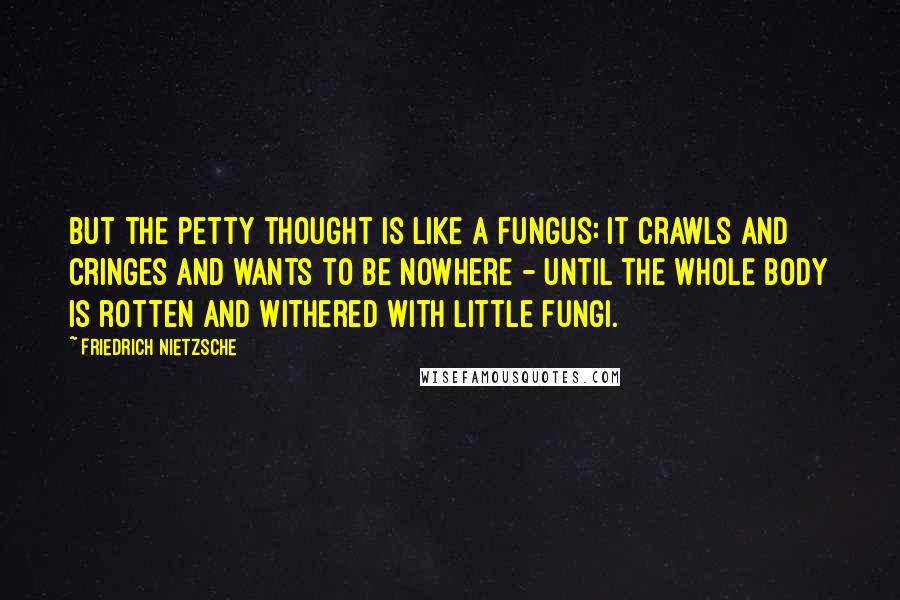 Friedrich Nietzsche Quotes: But the petty thought is like a fungus: it crawls and cringes and wants to be nowhere - until the whole body is rotten and withered with little fungi.