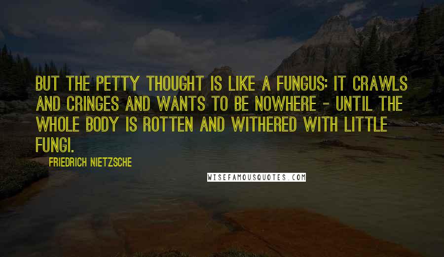 Friedrich Nietzsche Quotes: But the petty thought is like a fungus: it crawls and cringes and wants to be nowhere - until the whole body is rotten and withered with little fungi.