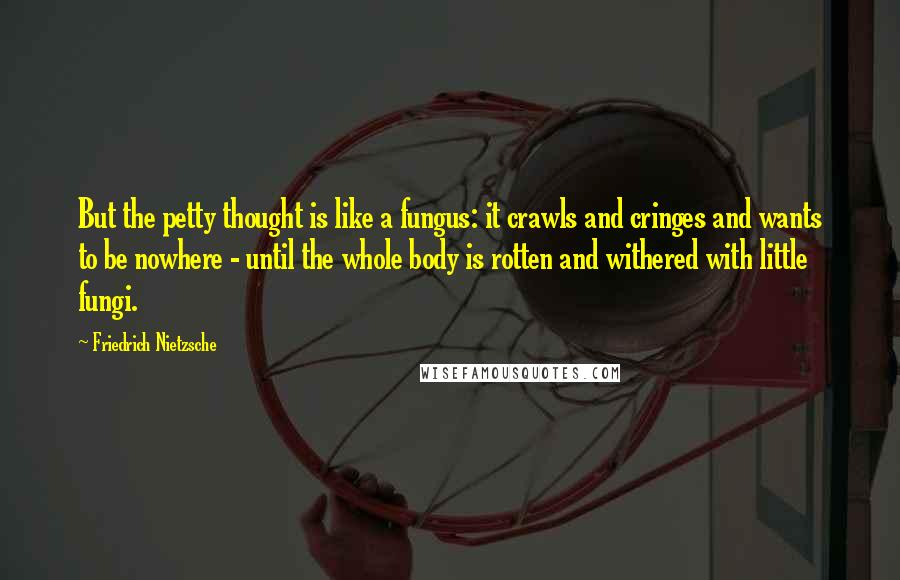 Friedrich Nietzsche Quotes: But the petty thought is like a fungus: it crawls and cringes and wants to be nowhere - until the whole body is rotten and withered with little fungi.