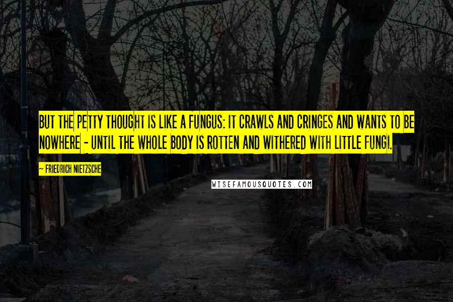 Friedrich Nietzsche Quotes: But the petty thought is like a fungus: it crawls and cringes and wants to be nowhere - until the whole body is rotten and withered with little fungi.