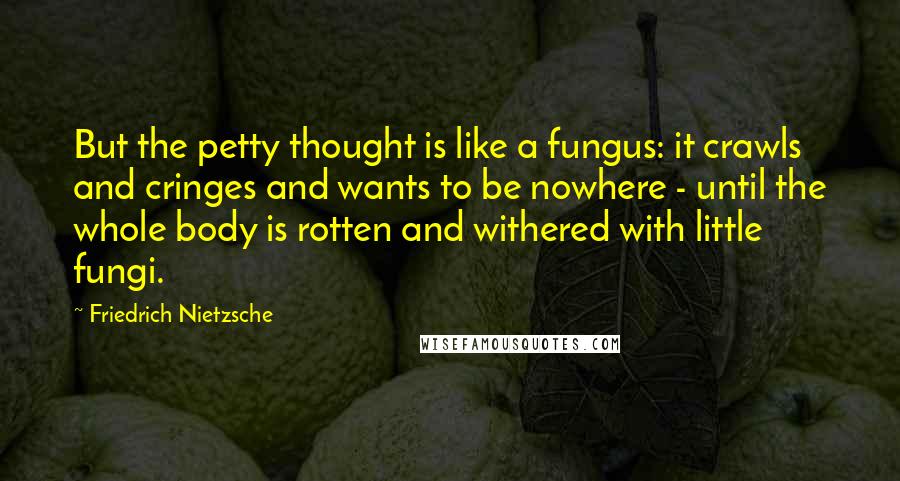 Friedrich Nietzsche Quotes: But the petty thought is like a fungus: it crawls and cringes and wants to be nowhere - until the whole body is rotten and withered with little fungi.