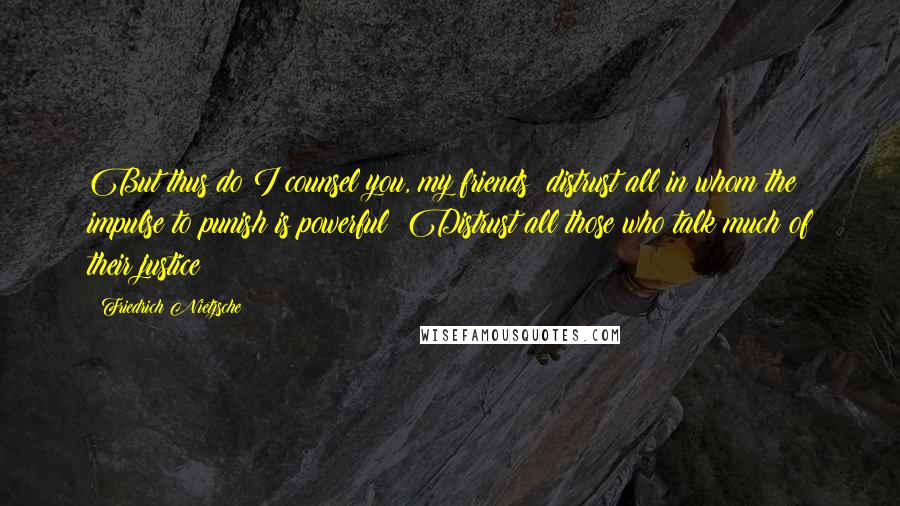 Friedrich Nietzsche Quotes: But thus do I counsel you, my friends: distrust all in whom the impulse to punish is powerful! Distrust all those who talk much of their justice!