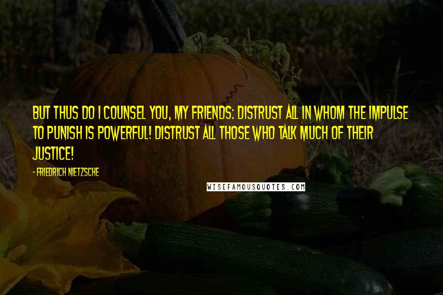 Friedrich Nietzsche Quotes: But thus do I counsel you, my friends: distrust all in whom the impulse to punish is powerful! Distrust all those who talk much of their justice!