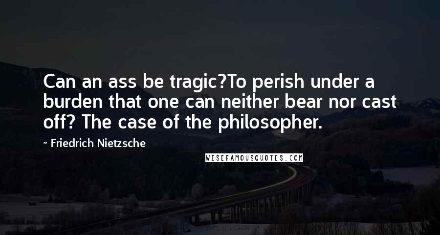 Friedrich Nietzsche Quotes: Can an ass be tragic?To perish under a burden that one can neither bear nor cast off? The case of the philosopher.