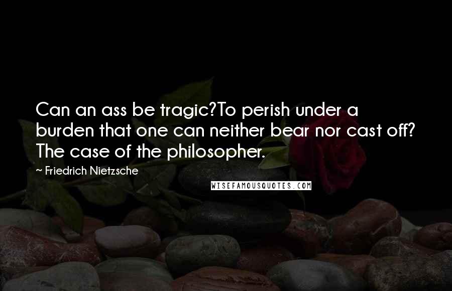 Friedrich Nietzsche Quotes: Can an ass be tragic?To perish under a burden that one can neither bear nor cast off? The case of the philosopher.