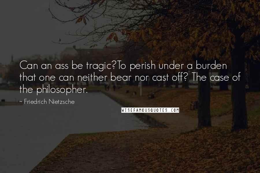 Friedrich Nietzsche Quotes: Can an ass be tragic?To perish under a burden that one can neither bear nor cast off? The case of the philosopher.