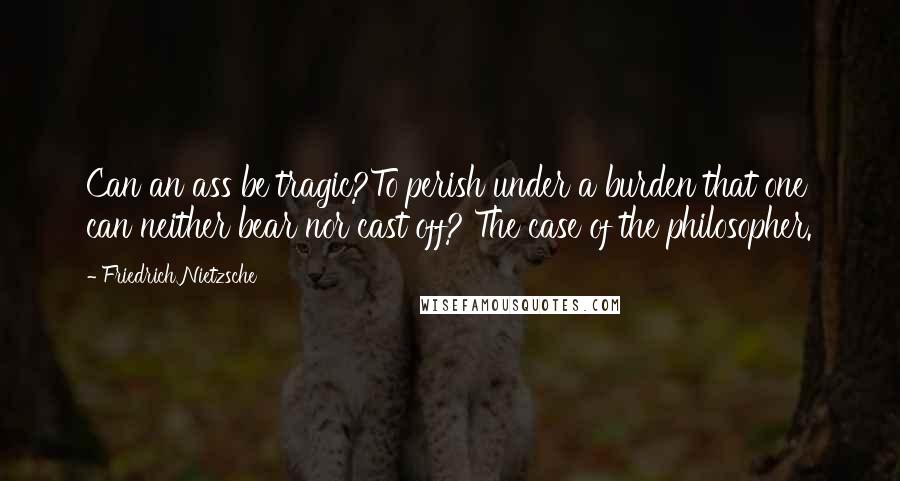 Friedrich Nietzsche Quotes: Can an ass be tragic?To perish under a burden that one can neither bear nor cast off? The case of the philosopher.