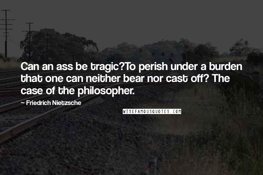 Friedrich Nietzsche Quotes: Can an ass be tragic?To perish under a burden that one can neither bear nor cast off? The case of the philosopher.