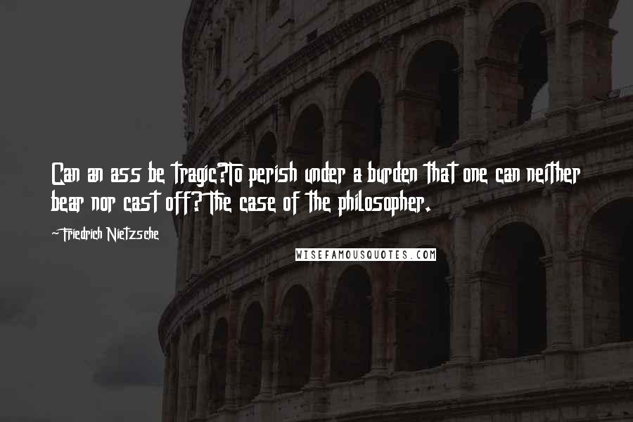 Friedrich Nietzsche Quotes: Can an ass be tragic?To perish under a burden that one can neither bear nor cast off? The case of the philosopher.