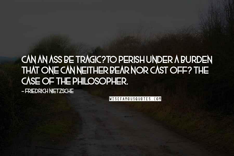 Friedrich Nietzsche Quotes: Can an ass be tragic?To perish under a burden that one can neither bear nor cast off? The case of the philosopher.