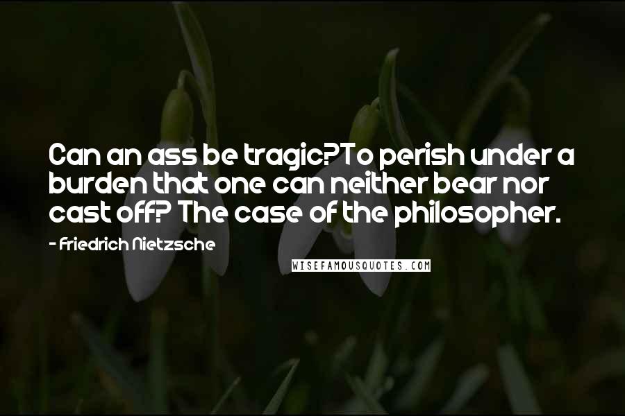 Friedrich Nietzsche Quotes: Can an ass be tragic?To perish under a burden that one can neither bear nor cast off? The case of the philosopher.