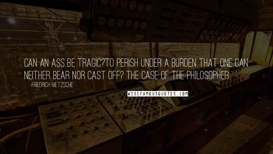 Friedrich Nietzsche Quotes: Can an ass be tragic?To perish under a burden that one can neither bear nor cast off? The case of the philosopher.