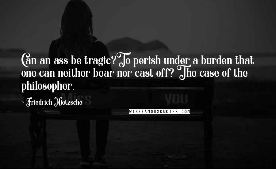 Friedrich Nietzsche Quotes: Can an ass be tragic?To perish under a burden that one can neither bear nor cast off? The case of the philosopher.