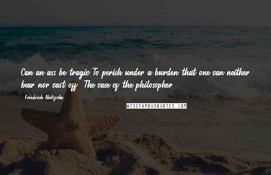 Friedrich Nietzsche Quotes: Can an ass be tragic?To perish under a burden that one can neither bear nor cast off? The case of the philosopher.
