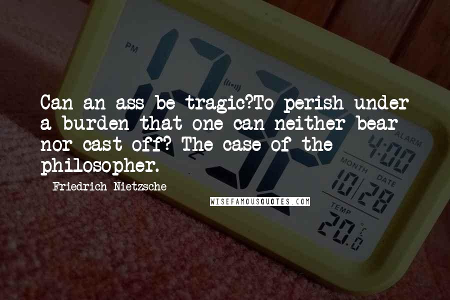 Friedrich Nietzsche Quotes: Can an ass be tragic?To perish under a burden that one can neither bear nor cast off? The case of the philosopher.