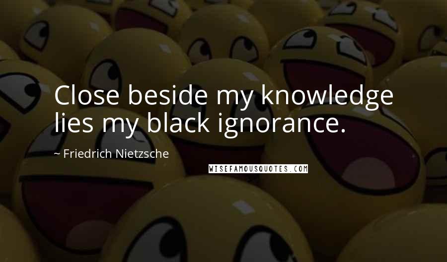 Friedrich Nietzsche Quotes: Close beside my knowledge lies my black ignorance.
