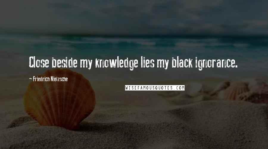 Friedrich Nietzsche Quotes: Close beside my knowledge lies my black ignorance.